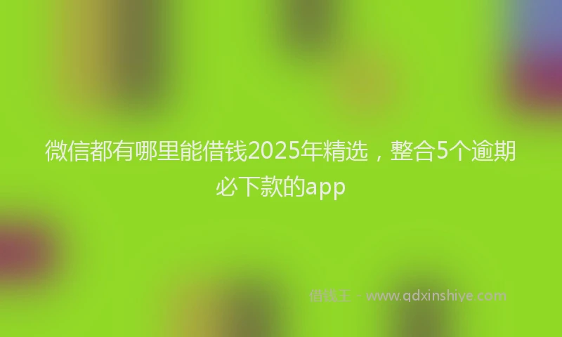 微信都有哪里能借钱2025年精选，整合5个逾期必下款的app