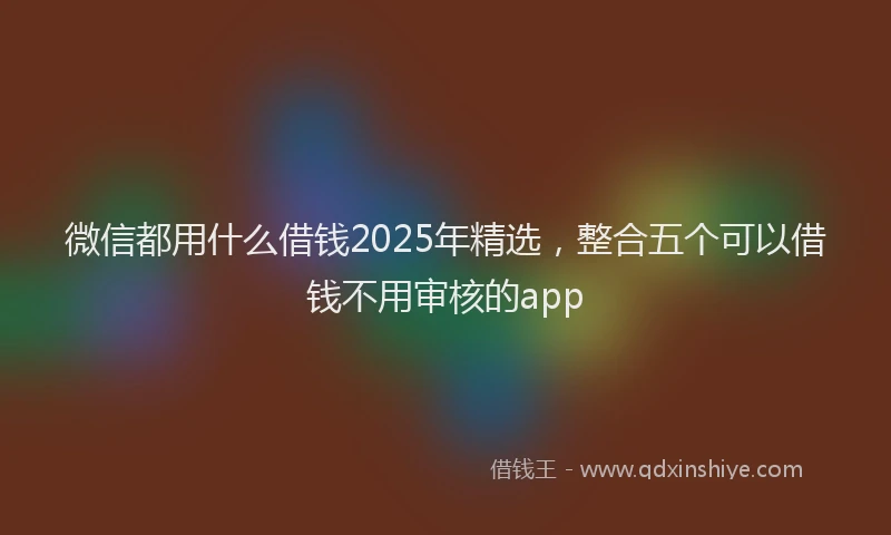 微信都用什么借钱2025年精选，整合五个可以借钱不用审核的app