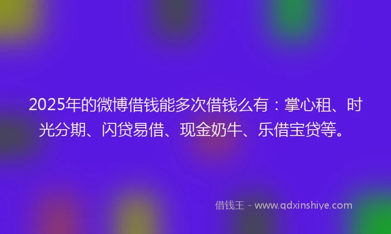 2025年的微博借钱能多次借钱么有：掌心租、时光分期、闪贷易借、现金奶牛、乐借宝贷等。