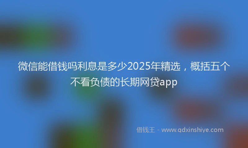 微信能借钱吗利息是多少2025年精选，概括五个不看负债的长期网贷app