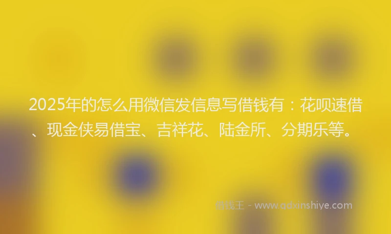 2025年的怎么用微信发信息写借钱有：花呗速借、现金侠易借宝、吉祥花、陆金所、分期乐等。