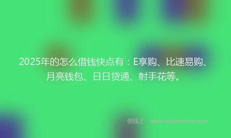 2025年的怎么借钱快点有：E享购、比速易购、月亮钱包、日日贷通、射手花等。