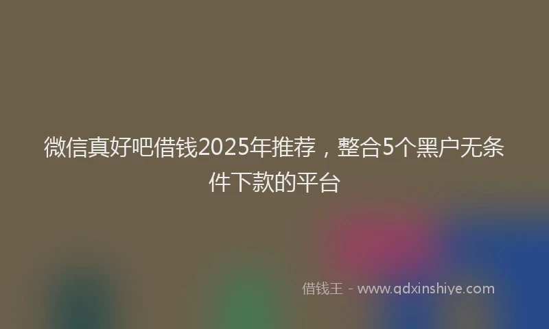 微信真好吧借钱2025年推荐，整合5个黑户无条件下款的平台