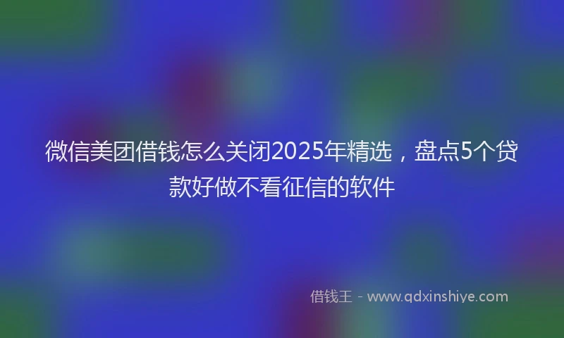 微信美团借钱怎么关闭2025年精选，盘点5个贷款好做不看征信的软件