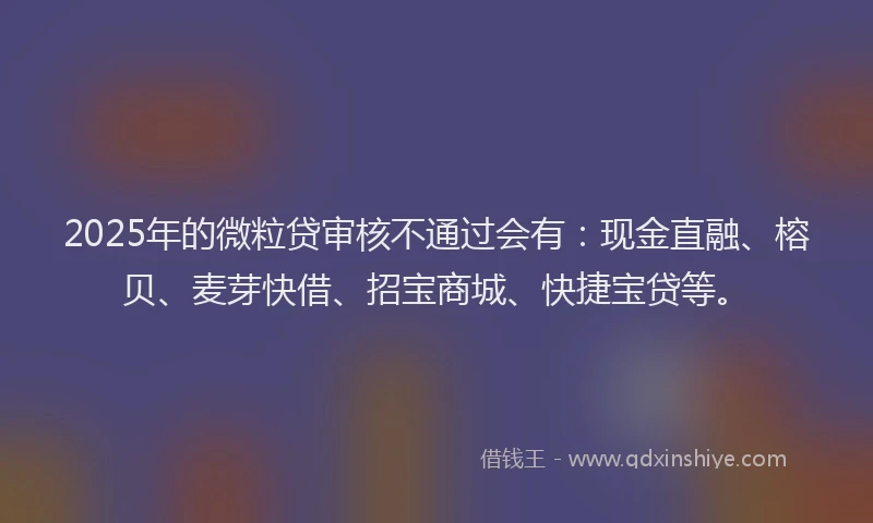 2025年的微粒贷审核不通过会有：现金直融、榕贝、麦芽快借、招宝商城、快捷宝贷等。