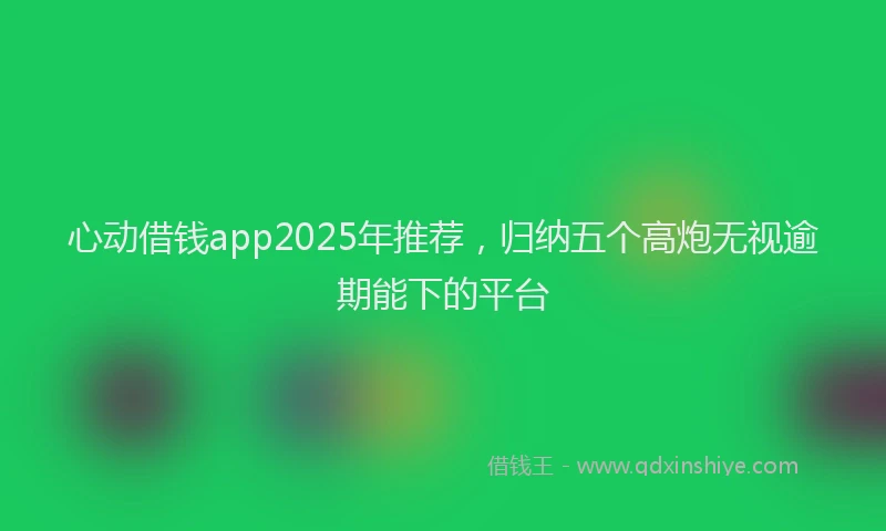 心动借钱app2025年推荐，归纳五个高炮无视逾期能下的平台