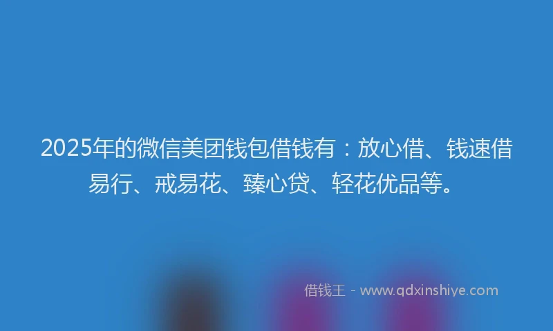 2025年的微信美团钱包借钱有：放心借、钱速借易行、戒易花、臻心贷、轻花优品等。