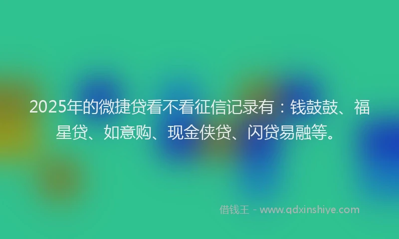 2025年的微捷贷看不看征信记录有：钱鼓鼓、福星贷、如意购、现金侠贷、闪贷易融等。