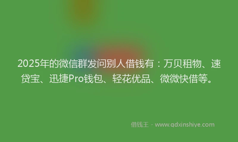 2025年的微信群发问别人借钱有：万贝租物、速贷宝、迅捷Pro钱包、轻花优品、微微快借等。
