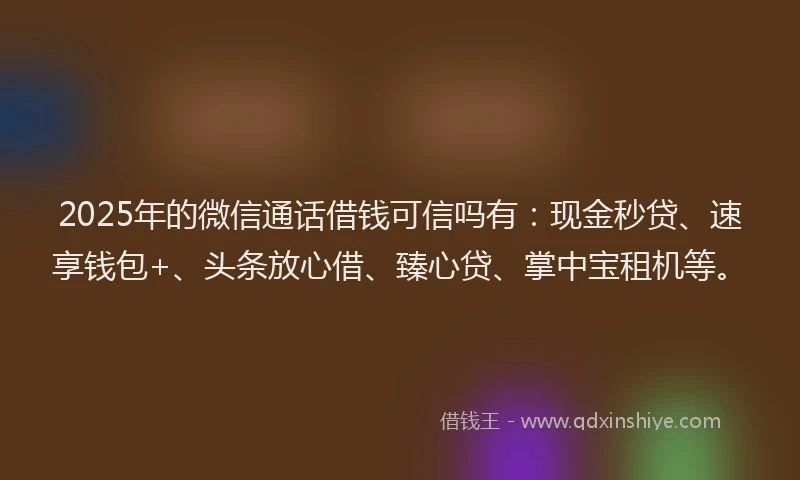2025年的微信通话借钱可信吗有：现金秒贷、速享钱包+、头条放心借、臻心贷、掌中宝租机等。
