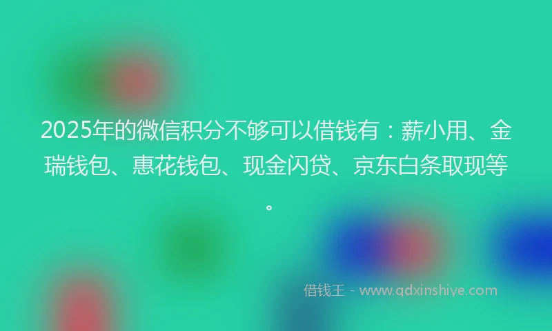 2025年的微信积分不够可以借钱有：薪小用、金瑞钱包、惠花钱包、现金闪贷、京东白条取现等。