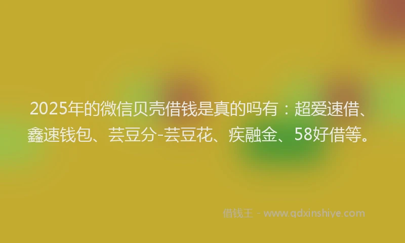 2025年的微信贝壳借钱是真的吗有：超爱速借、鑫速钱包、芸豆分-芸豆花、疾融金、58好借等。