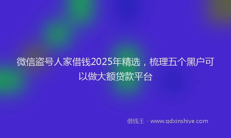 微信盗号人家借钱2025年精选，梳理五个黑户可以做大额贷款平台