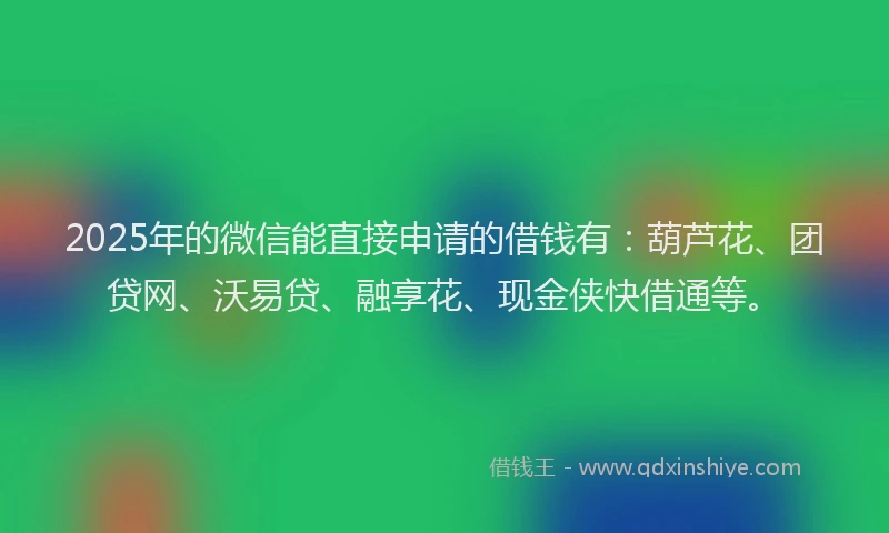 2025年的微信能直接申请的借钱有：葫芦花、团贷网、沃易贷、融享花、现金侠快借通等。