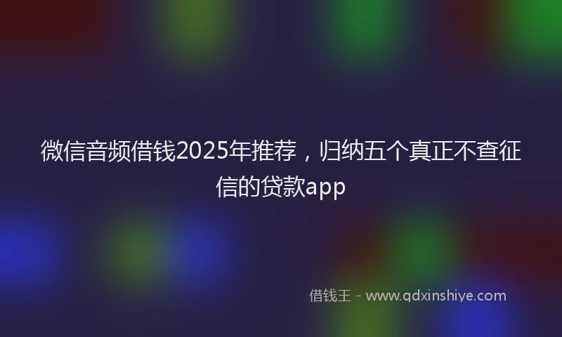 微信音频借钱2025年推荐，归纳五个真正不查征信的贷款app