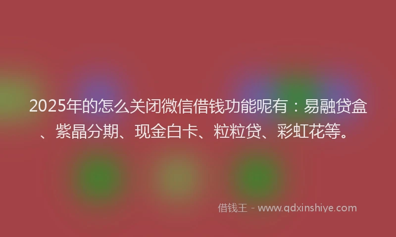 2025年的怎么关闭微信借钱功能呢有：易融贷盒、紫晶分期、现金白卡、粒粒贷、彩虹花等。