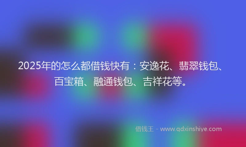 2025年的怎么都借钱快有：安逸花、翡翠钱包、百宝箱、融通钱包、吉祥花等。