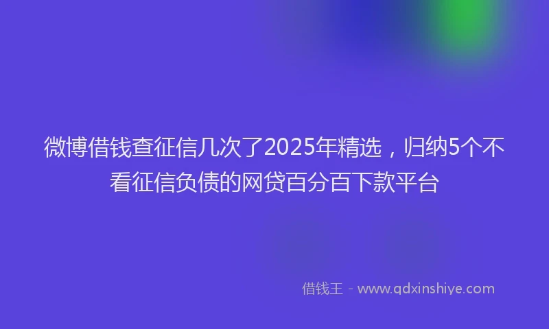 微博借钱查征信几次了2025年精选，归纳5个不看征信负债的网贷百分百下款平台