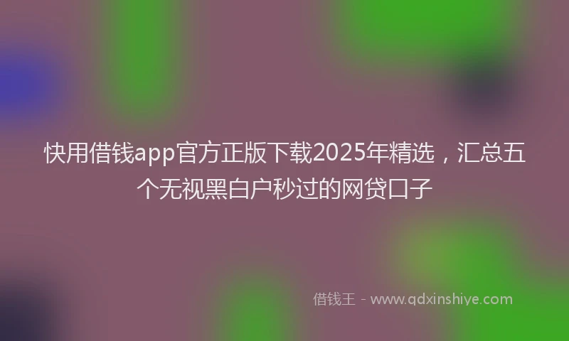 快用借钱app官方正版下载2025年精选，汇总五个无视黑白户秒过的网贷口子