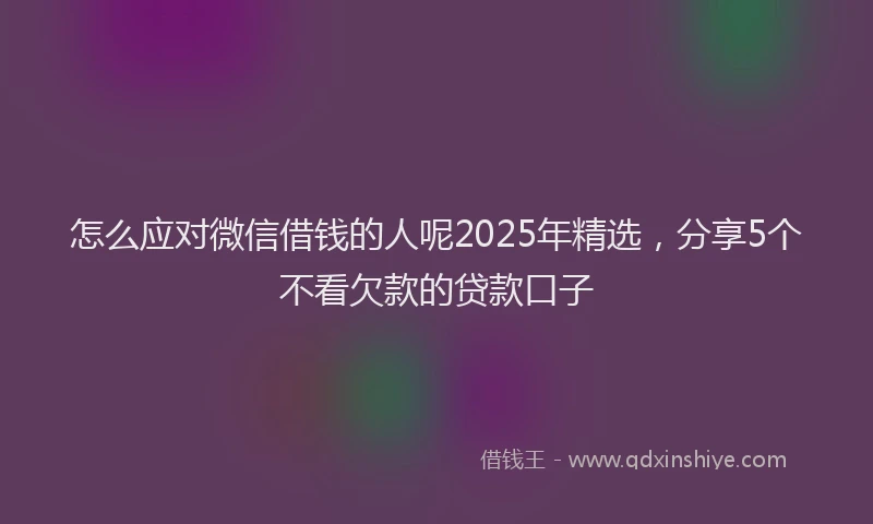 怎么应对微信借钱的人呢2025年精选，分享5个不看欠款的贷款口子