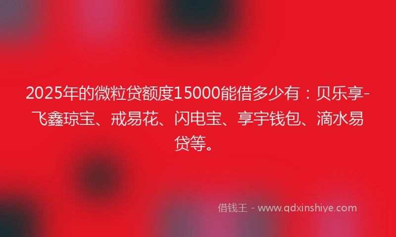 2025年的微粒贷额度15000能借多少有：贝乐享-飞鑫琼宝、戒易花、闪电宝、享宇钱包、滴水易贷等。