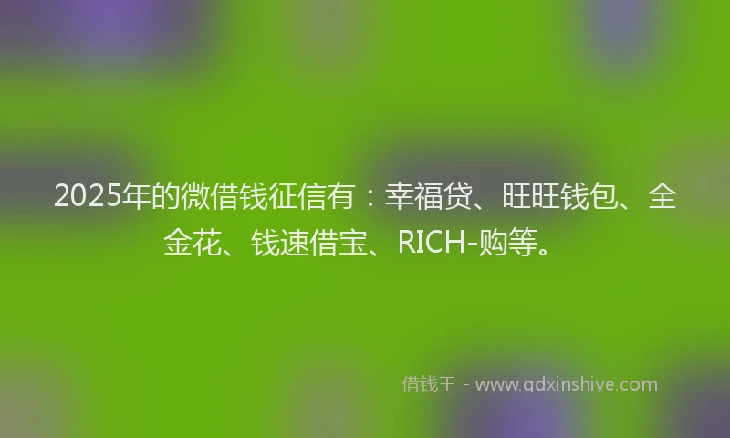 2025年的微借钱征信有：幸福贷、旺旺钱包、全金花、钱速借宝、RICH-购等。