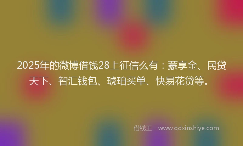 2025年的微博借钱28上征信么有：蒙享金、民贷天下、智汇钱包、琥珀买单、快易花贷等。