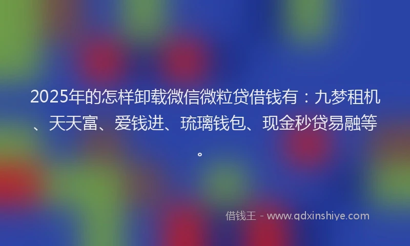 2025年的怎样卸载微信微粒贷借钱有：九梦租机、天天富、爱钱进、琉璃钱包、现金秒贷易融等。