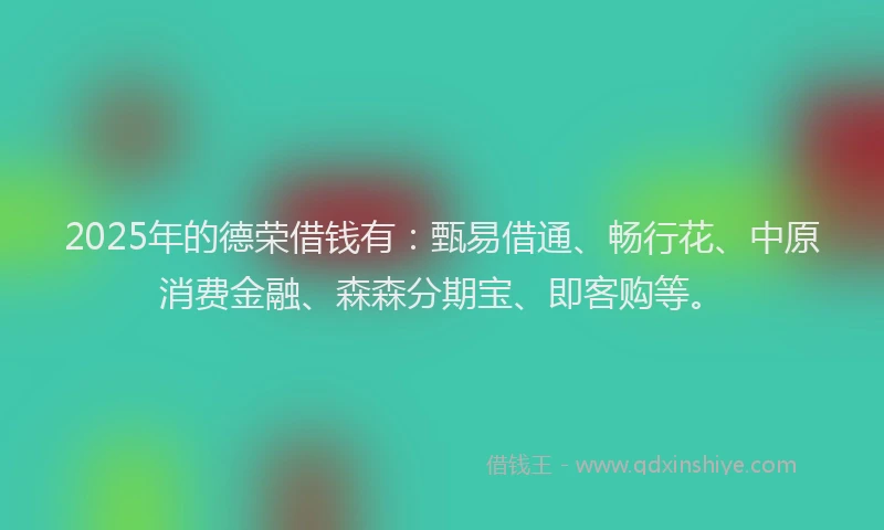 2025年的德荣借钱有：甄易借通、畅行花、中原消费金融、森森分期宝、即客购等。