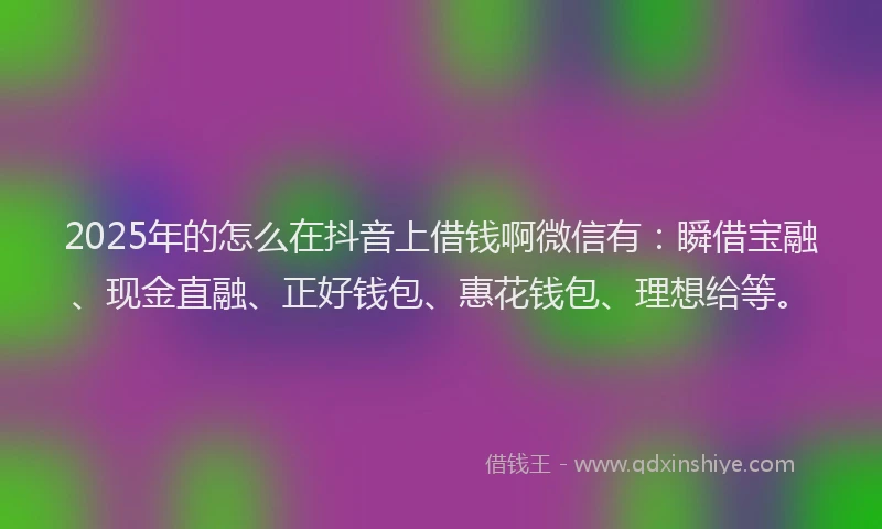 2025年的怎么在抖音上借钱啊微信有：瞬借宝融、现金直融、正好钱包、惠花钱包、理想给等。