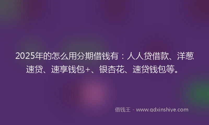 2025年的怎么用分期借钱有：人人贷借款、洋葱速贷、速享钱包+、银杏花、速贷钱包等。