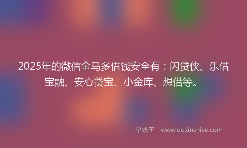 2025年的微信金马多借钱安全有：闪贷侠、乐借宝融、安心贷宝、小金库、想借等。