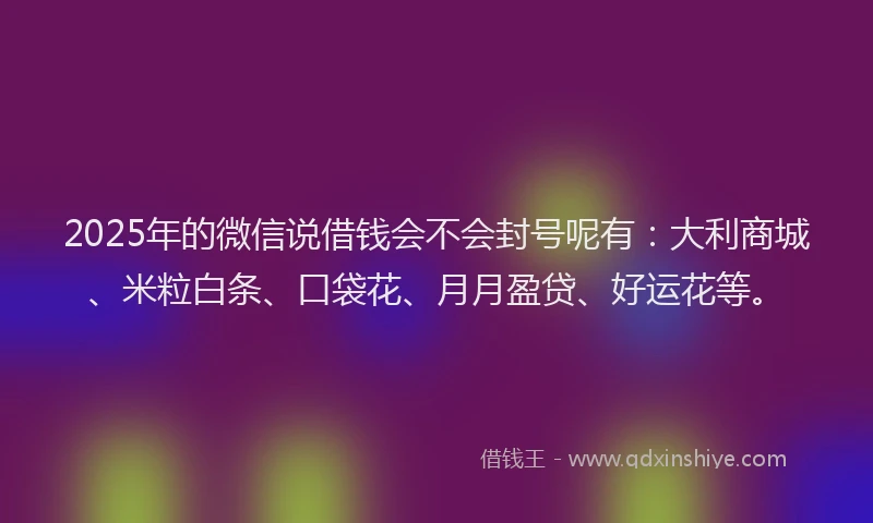 2025年的微信说借钱会不会封号呢有：大利商城、米粒白条、口袋花、月月盈贷、好运花等。