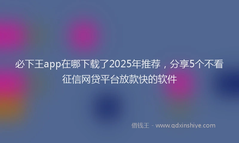 必下王app在哪下载了2025年推荐，分享5个不看征信网贷平台放款快的软件