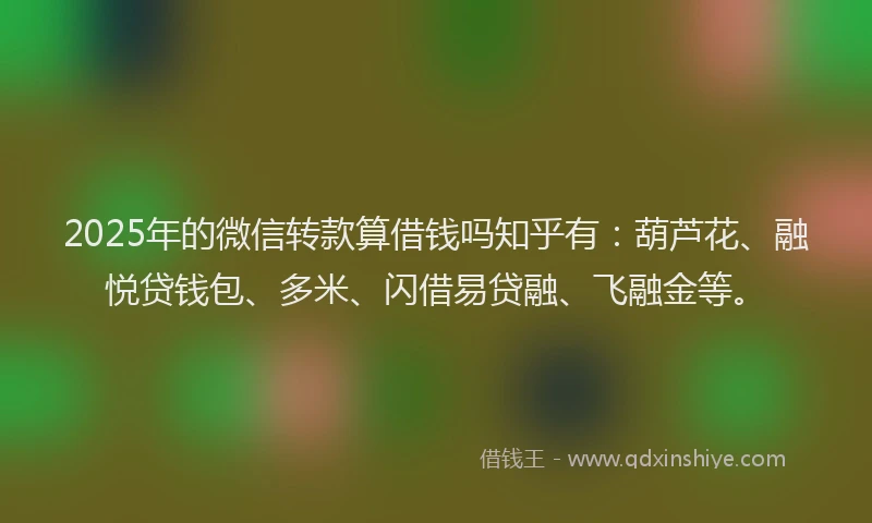 2025年的微信转款算借钱吗知乎有：葫芦花、融悦贷钱包、多米、闪借易贷融、飞融金等。