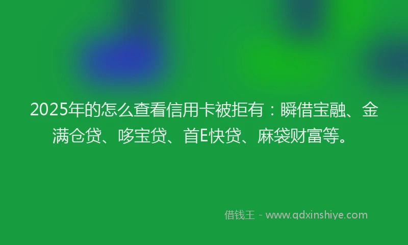 2025年的怎么查看信用卡被拒有：瞬借宝融、金满仓贷、哆宝贷、首E快贷、麻袋财富等。