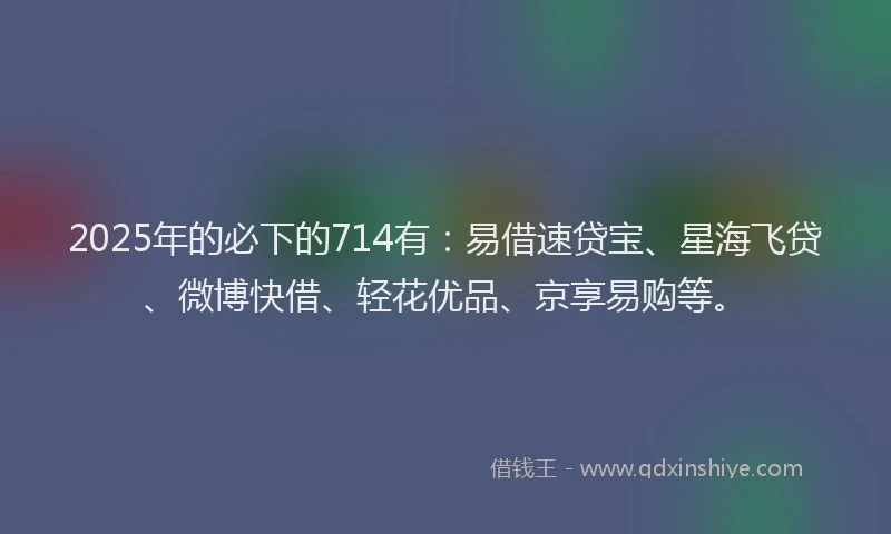2025年的必下的714有：易借速贷宝、星海飞贷、微博快借、轻花优品、京享易购等。