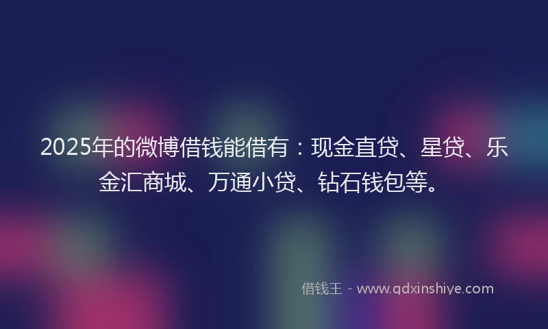 2025年的微博借钱能借有：现金直贷、星贷、乐金汇商城、万通小贷、钻石钱包等。