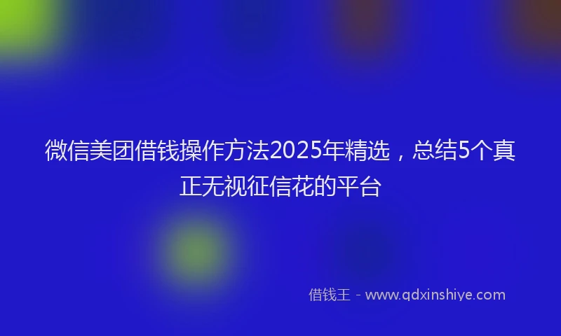 微信美团借钱操作方法2025年精选，总结5个真正无视征信花的平台