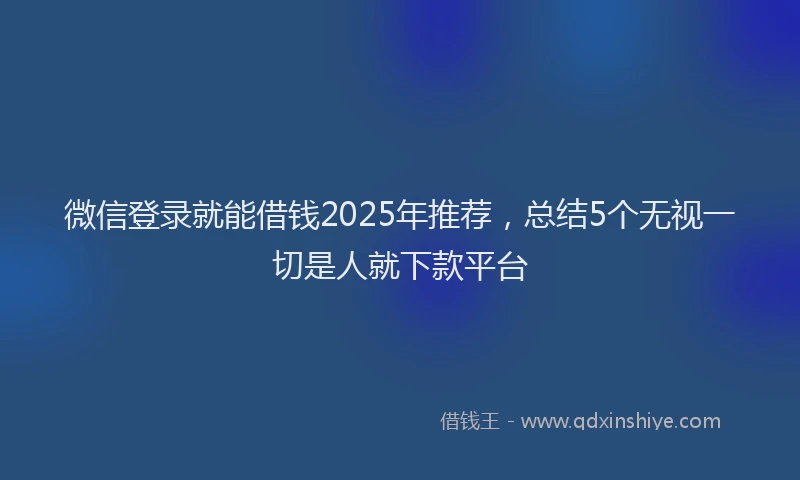 微信登录就能借钱2025年推荐，总结5个无视一切是人就下款平台