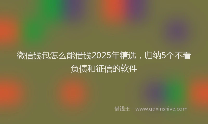 微信钱包怎么能借钱2025年精选，归纳5个不看负债和征信的软件
