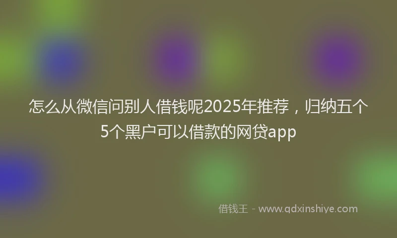 怎么从微信问别人借钱呢2025年推荐，归纳五个5个黑户可以借款的网贷app