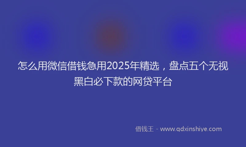 怎么用微信借钱急用2025年精选，盘点五个无视黑白必下款的网贷平台