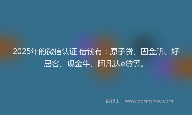 2025年的微信认证 借钱有：原子贷、固金所、好居客、现金牛、阿凡达e贷等。