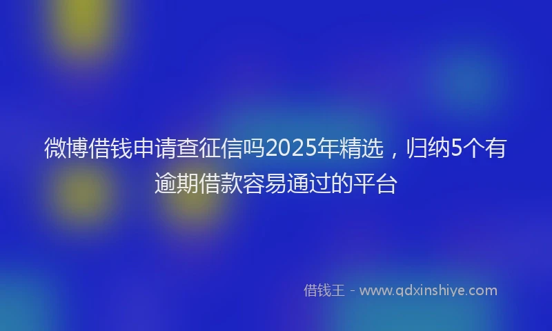 微博借钱申请查征信吗2025年精选，归纳5个有逾期借款容易通过的平台