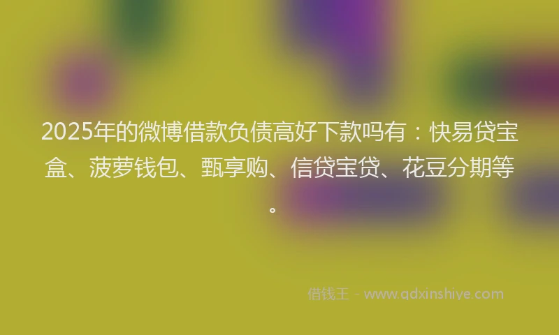 2025年的微博借款负债高好下款吗有：快易贷宝盒、菠萝钱包、甄享购、信贷宝贷、花豆分期等。