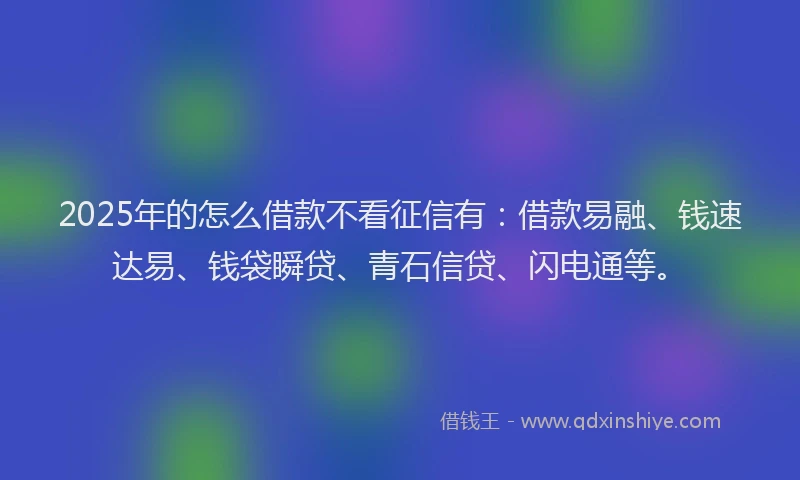 2025年的怎么借款不看征信有：借款易融、钱速达易、钱袋瞬贷、青石信贷、闪电通等。