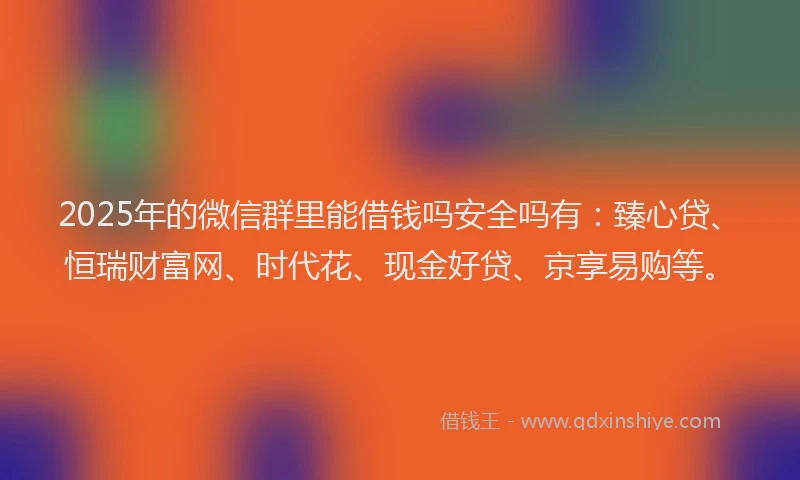 2025年的微信群里能借钱吗安全吗有：臻心贷、恒瑞财富网、时代花、现金好贷、京享易购等。