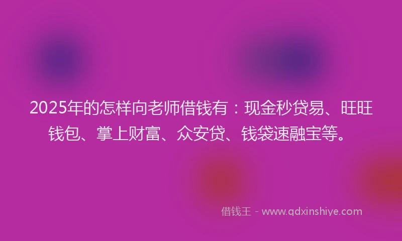 2025年的怎样向老师借钱有：现金秒贷易、旺旺钱包、掌上财富、众安贷、钱袋速融宝等。