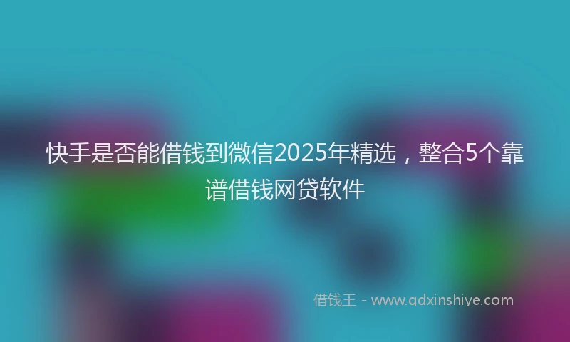 快手是否能借钱到微信2025年精选，整合5个靠谱借钱网贷软件